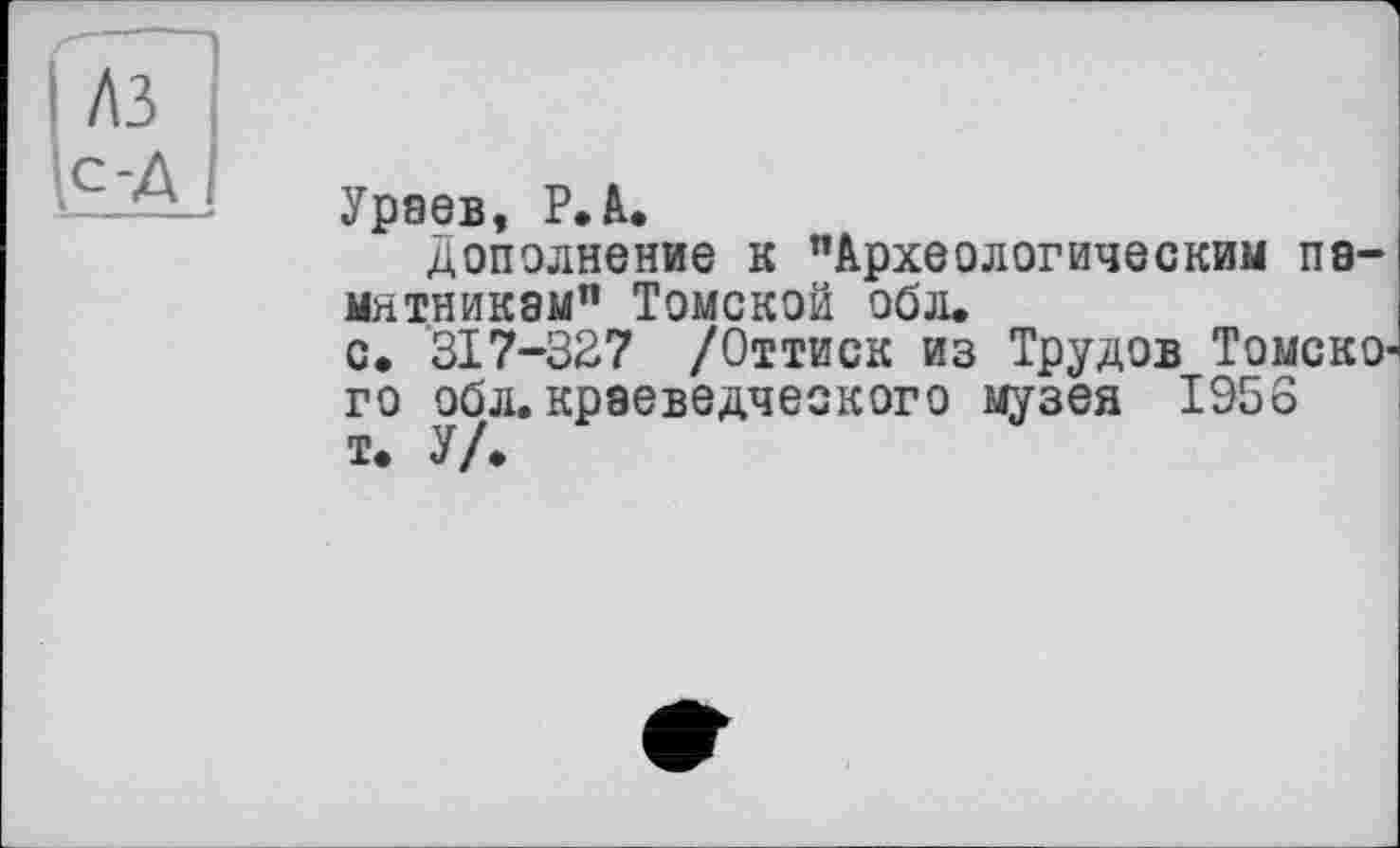 ﻿Ураев, P. А.
дополнение к "Археологическим памятникам” Томской обл.
с.	317-327 /Оттиск из Трудов ТомскО' го обл. краеведческого музея 1956
т.	У/.